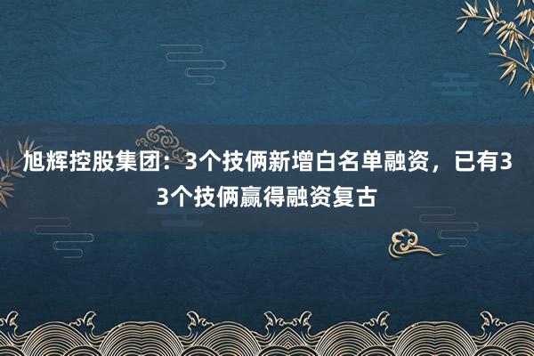 旭辉控股集团：3个技俩新增白名单融资，已有33个技俩赢得融资复古