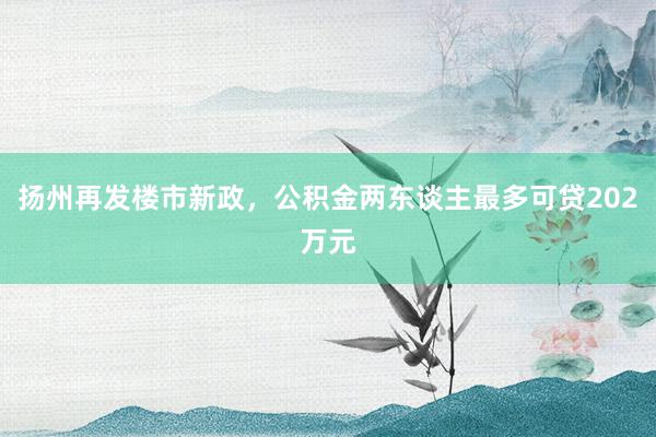 扬州再发楼市新政，公积金两东谈主最多可贷202万元