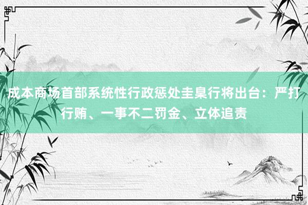 成本商场首部系统性行政惩处圭臬行将出台：严打行贿、一事不二罚金、立体追责