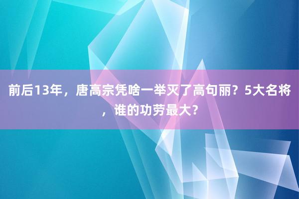 前后13年，唐高宗凭啥一举灭了高句丽？5大名将，谁的功劳最大？