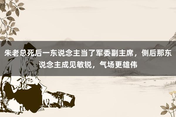 朱老总死后一东说念主当了军委副主席，侧后那东说念主成见敏锐，气场更雄伟