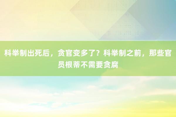 科举制出死后，贪官变多了？科举制之前，那些官员根蒂不需要贪腐