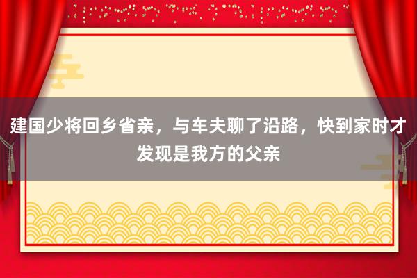 建国少将回乡省亲，与车夫聊了沿路，快到家时才发现是我方的父亲