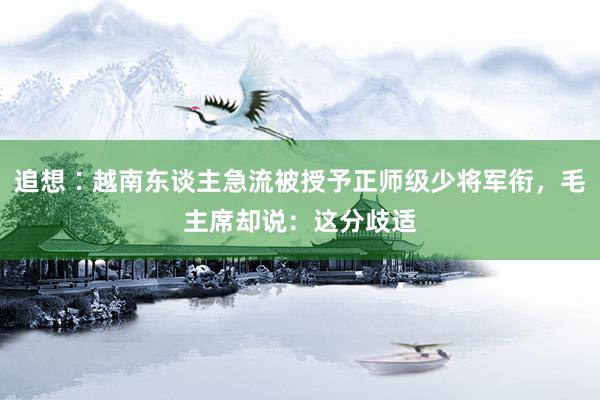 追想∶越南东谈主急流被授予正师级少将军衔，毛主席却说：这分歧适