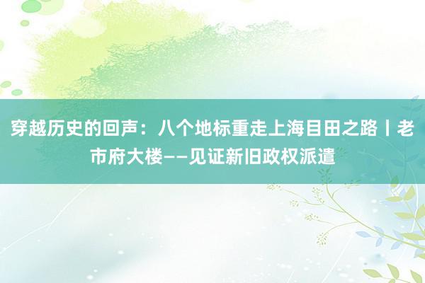 穿越历史的回声：八个地标重走上海目田之路丨老市府大楼——见证新旧政权派遣