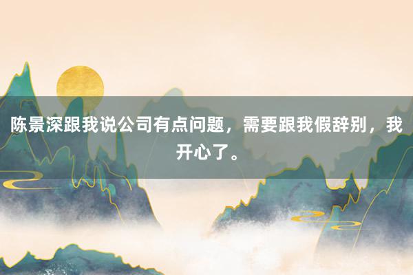 陈景深跟我说公司有点问题，需要跟我假辞别，我开心了。