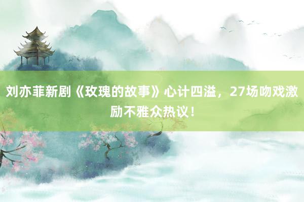 刘亦菲新剧《玫瑰的故事》心计四溢，27场吻戏激励不雅众热议！