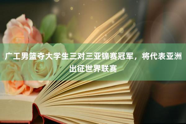 广工男篮夺大学生三对三亚锦赛冠军，将代表亚洲出征世界联赛