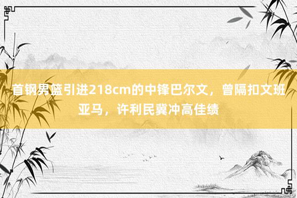 首钢男篮引进218cm的中锋巴尔文，曾隔扣文班亚马，许利民冀冲高佳绩