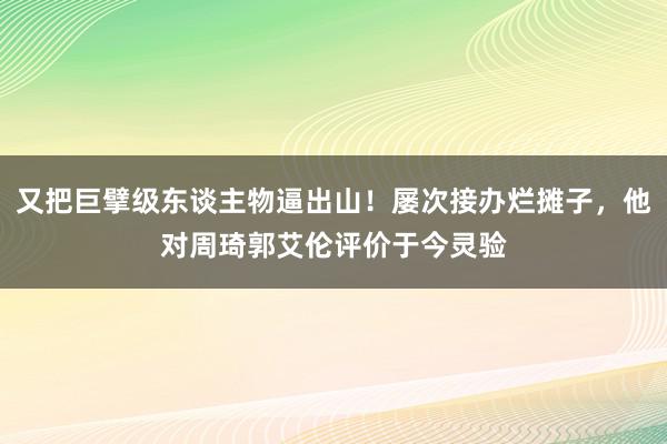 又把巨擘级东谈主物逼出山！屡次接办烂摊子，他对周琦郭艾伦评价于今灵验