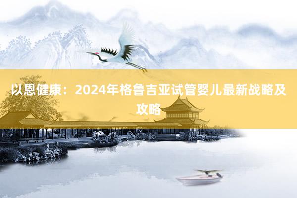 以恩健康：2024年格鲁吉亚试管婴儿最新战略及攻略