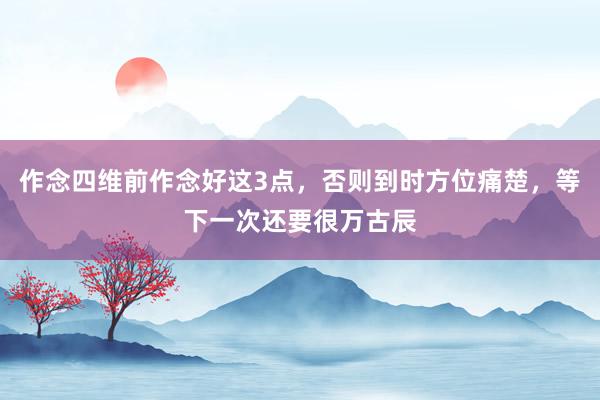 作念四维前作念好这3点，否则到时方位痛楚，等下一次还要很万古辰