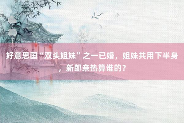 好意思国“双头姐妹”之一已婚，姐妹共用下半身，新郎亲热算谁的？