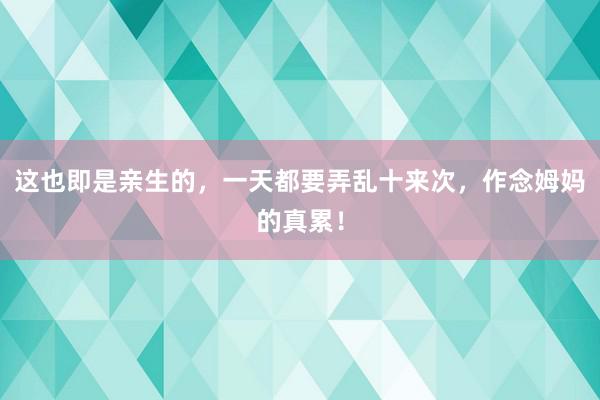 这也即是亲生的，一天都要弄乱十来次，作念姆妈的真累！