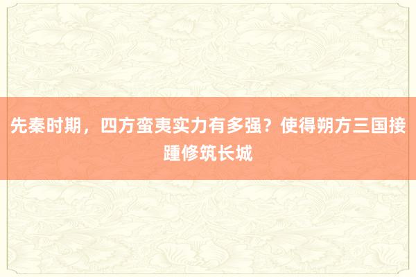 先秦时期，四方蛮夷实力有多强？使得朔方三国接踵修筑长城