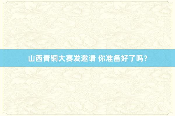 山西青铜大赛发邀请 你准备好了吗？