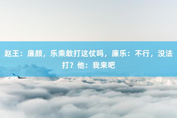 赵王：廉颇，乐乘敢打这仗吗，廉乐：不行，没法打？他：我来吧