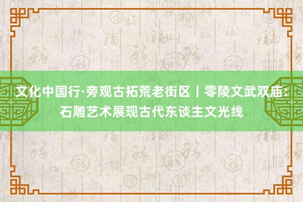 文化中国行·旁观古拓荒老街区丨零陵文武双庙：石雕艺术展现古代东谈主文光线