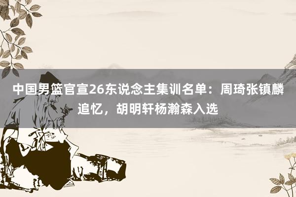 中国男篮官宣26东说念主集训名单：周琦张镇麟追忆，胡明轩杨瀚森入选