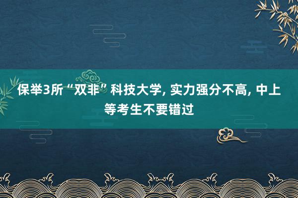 保举3所“双非”科技大学, 实力强分不高, 中上等考生不要错过