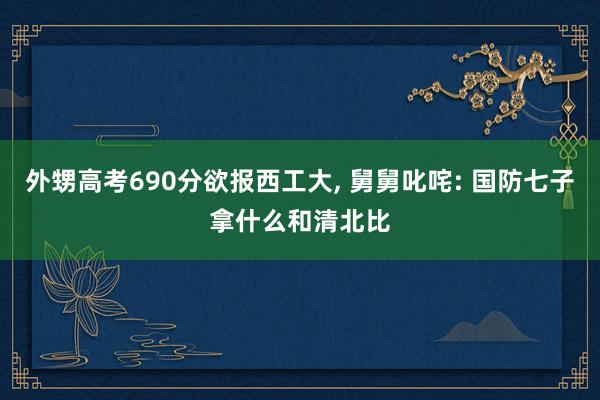 外甥高考690分欲报西工大, 舅舅叱咤: 国防七子拿什么和清北比