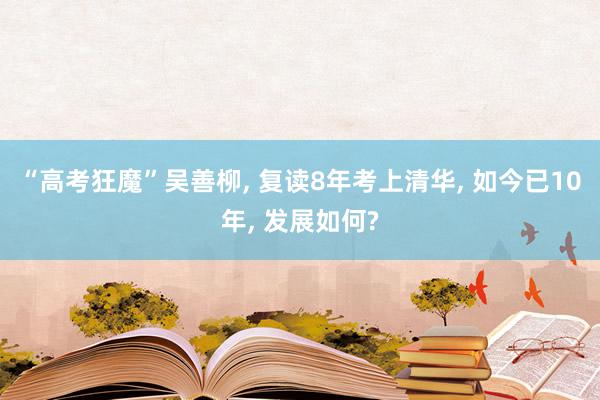 “高考狂魔”吴善柳, 复读8年考上清华, 如今已10年, 发展如何?