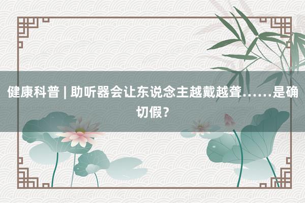 健康科普 | 助听器会让东说念主越戴越聋……是确切假？