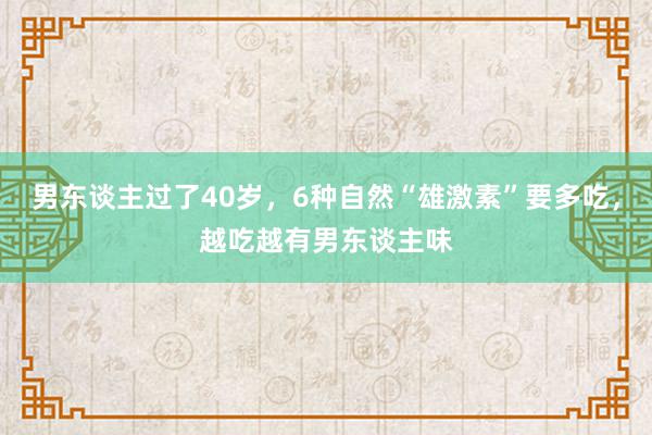 男东谈主过了40岁，6种自然“雄激素”要多吃，越吃越有男东谈主味