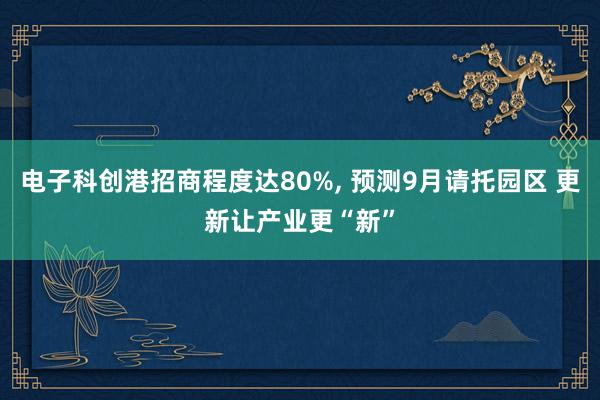 电子科创港招商程度达80%, 预测9月请托园区 更新让产业更“新”