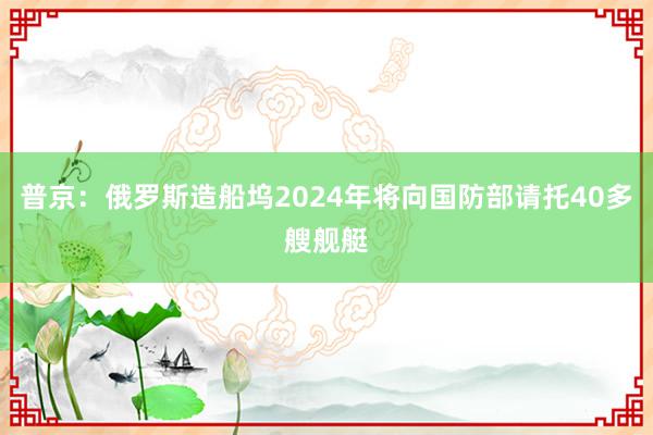 普京：俄罗斯造船坞2024年将向国防部请托40多艘舰艇