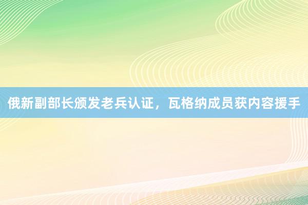 俄新副部长颁发老兵认证，瓦格纳成员获内容援手