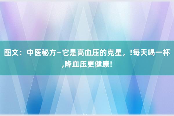 图文：中医秘方—它是高血压的克星，!每天喝一杯,降血压更健康!