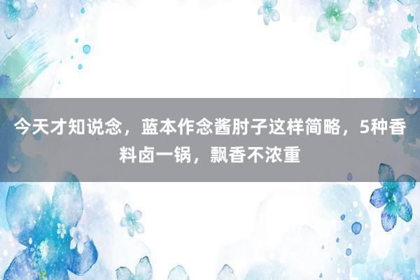 今天才知说念，蓝本作念酱肘子这样简略，5种香料卤一锅，飘香不浓重