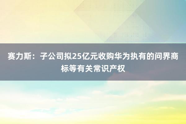 赛力斯：子公司拟25亿元收购华为执有的问界商标等有关常识产权