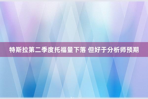 特斯拉第二季度托福量下落 但好于分析师预期