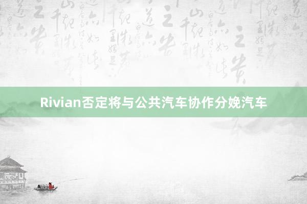 Rivian否定将与公共汽车协作分娩汽车