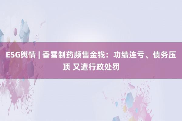 ESG舆情 | 香雪制药频售金钱：功绩连亏、债务压顶 又遭行政处罚