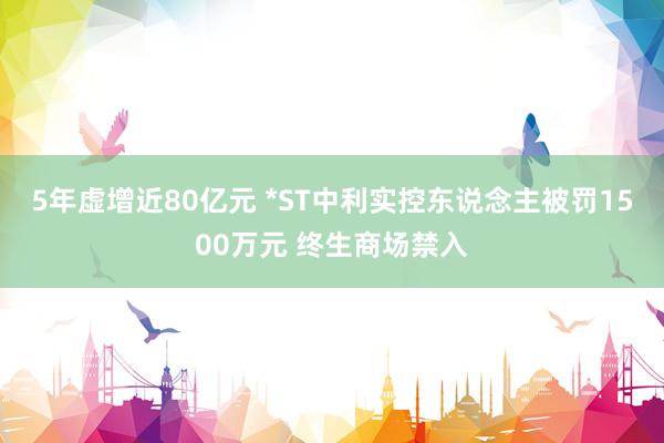 5年虚增近80亿元 *ST中利实控东说念主被罚1500万元 终生商场禁入