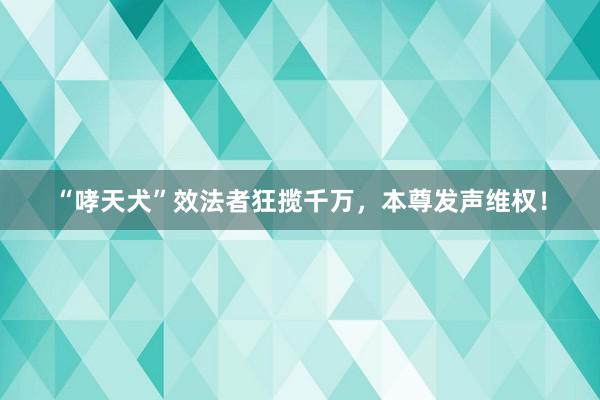 “哮天犬”效法者狂揽千万，本尊发声维权！