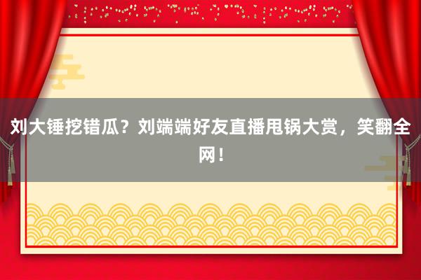 刘大锤挖错瓜？刘端端好友直播甩锅大赏，笑翻全网！