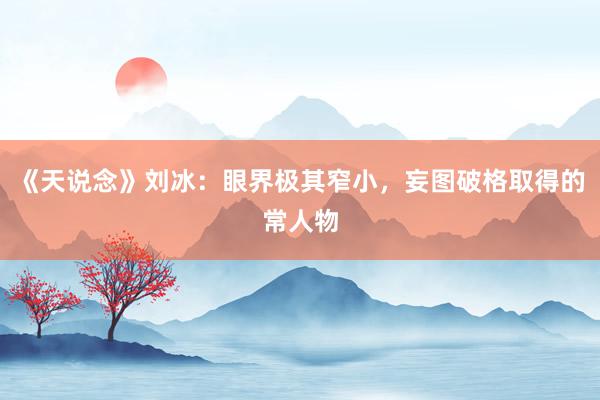 《天说念》刘冰：眼界极其窄小，妄图破格取得的常人物