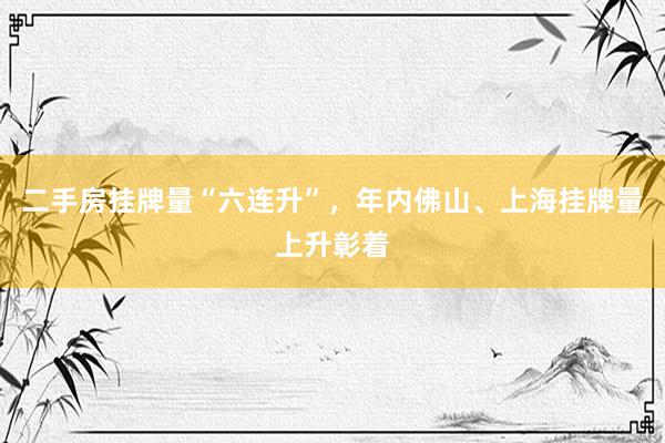 二手房挂牌量“六连升”，年内佛山、上海挂牌量上升彰着