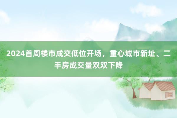 2024首周楼市成交低位开场，重心城市新址、二手房成交量双双下降