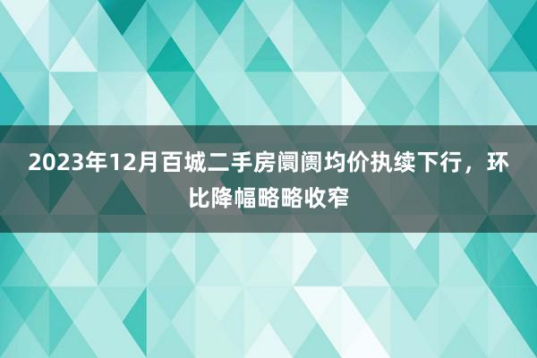 2023年12月百城二手房阛阓均价执续下行，环比降幅略略收窄