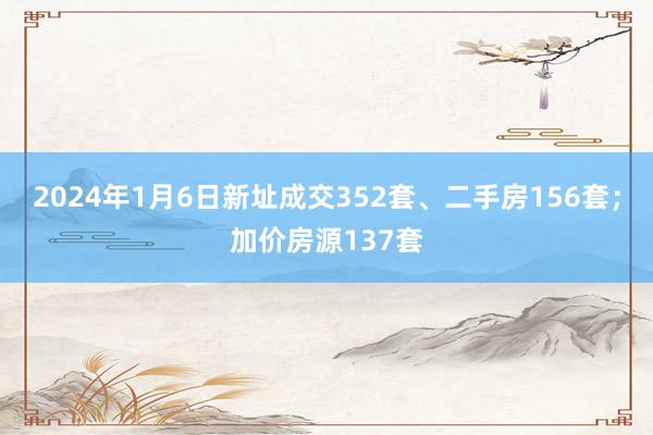 2024年1月6日新址成交352套、二手房156套；加价房源137套