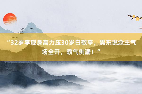 “32岁李现身高力压30岁白敬亭，男东说念主气场全开，霸气侧漏！”