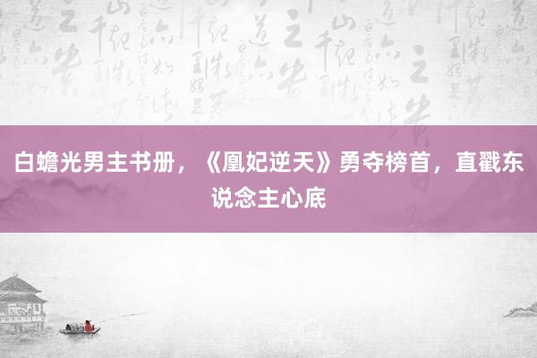 白蟾光男主书册，《凰妃逆天》勇夺榜首，直戳东说念主心底