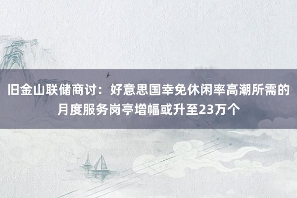 旧金山联储商讨：好意思国幸免休闲率高潮所需的月度服务岗亭增幅或升至23万个