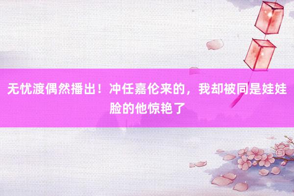 无忧渡偶然播出！冲任嘉伦来的，我却被同是娃娃脸的他惊艳了