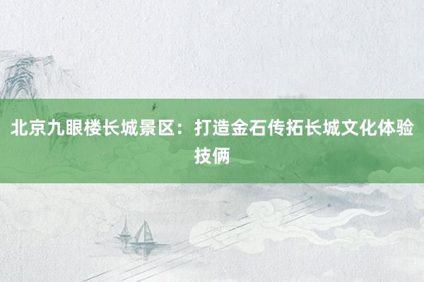 北京九眼楼长城景区：打造金石传拓长城文化体验技俩